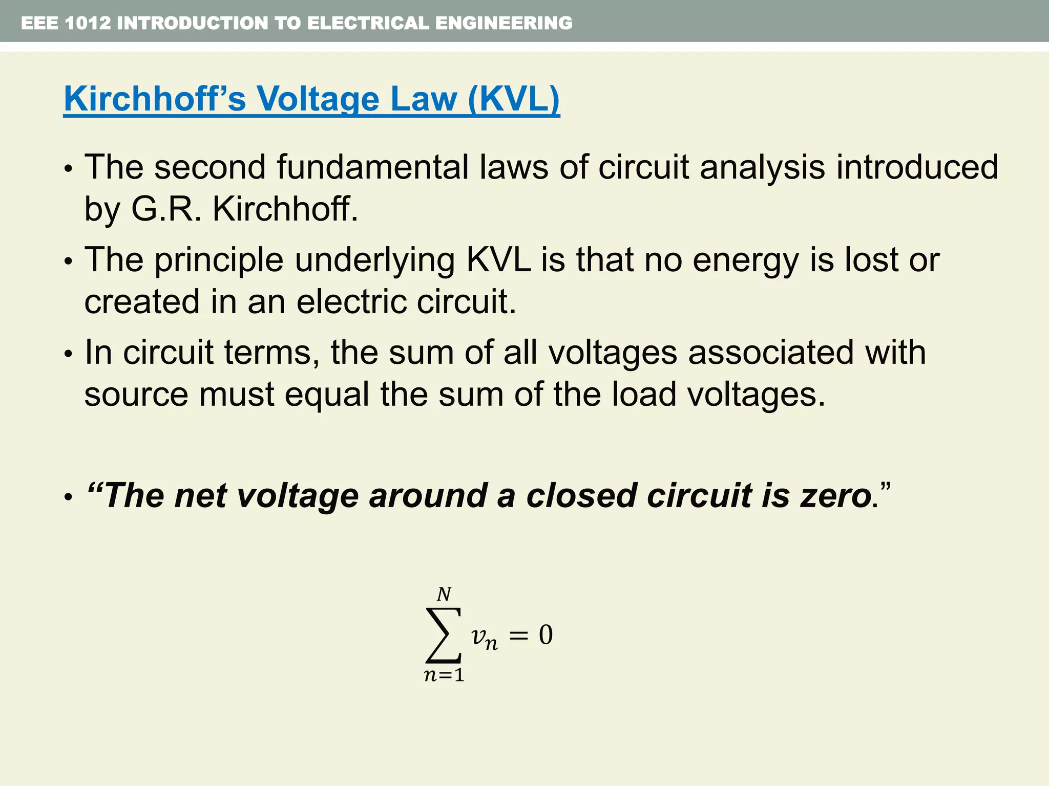 EEE 1012 INTRODUCTION TO ELECTRICAL ENGINEERING
Kirchhoff’s Voltage Law (KVL)
• The second fundamental laws of circuit analysis introduced
by G.R. Kirchhoff.
• The principle underlying KVL is that no energy is lost or
created in an electric circuit.
• In circuit terms, the sum of all voltages associated with
source must equal the sum of the load voltages.
• “The net voltage around a closed circuit is zero.”
𝑛=1
𝑁
𝑣 𝑛 = 0
 