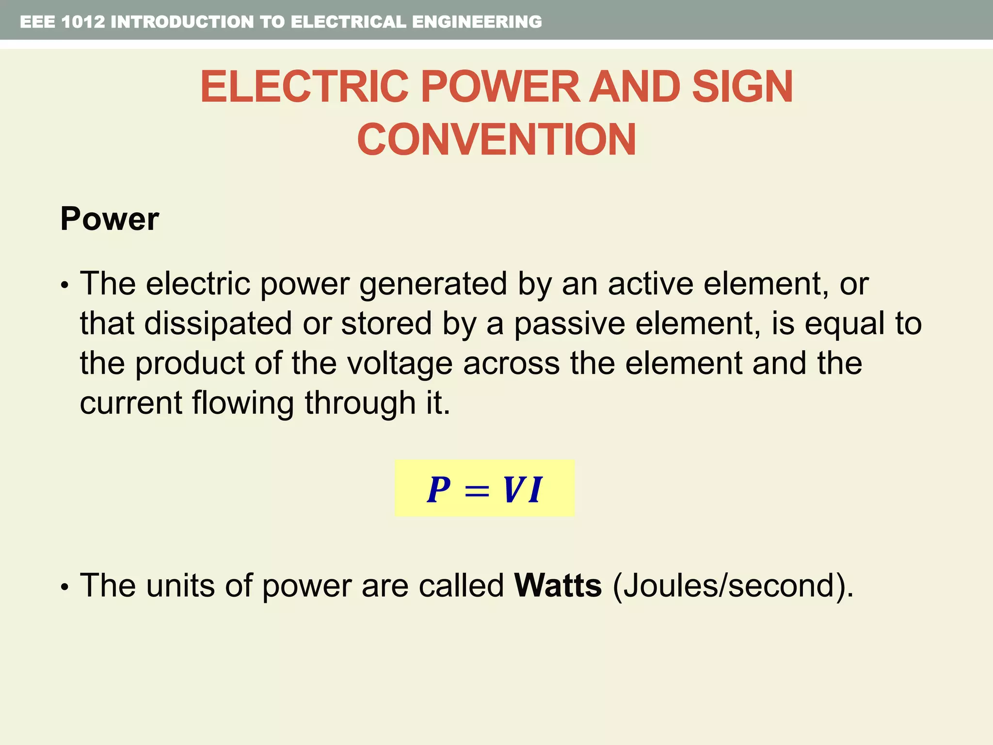Power
• The electric power generated by an active element, or
that dissipated or stored by a passive element, is equal to
the product of the voltage across the element and the
current flowing through it.
• The units of power are called Watts (Joules/second).
EEE 1012 INTRODUCTION TO ELECTRICAL ENGINEERING
ELECTRIC POWER AND SIGN
CONVENTION
𝑷 = 𝑽𝑰
 