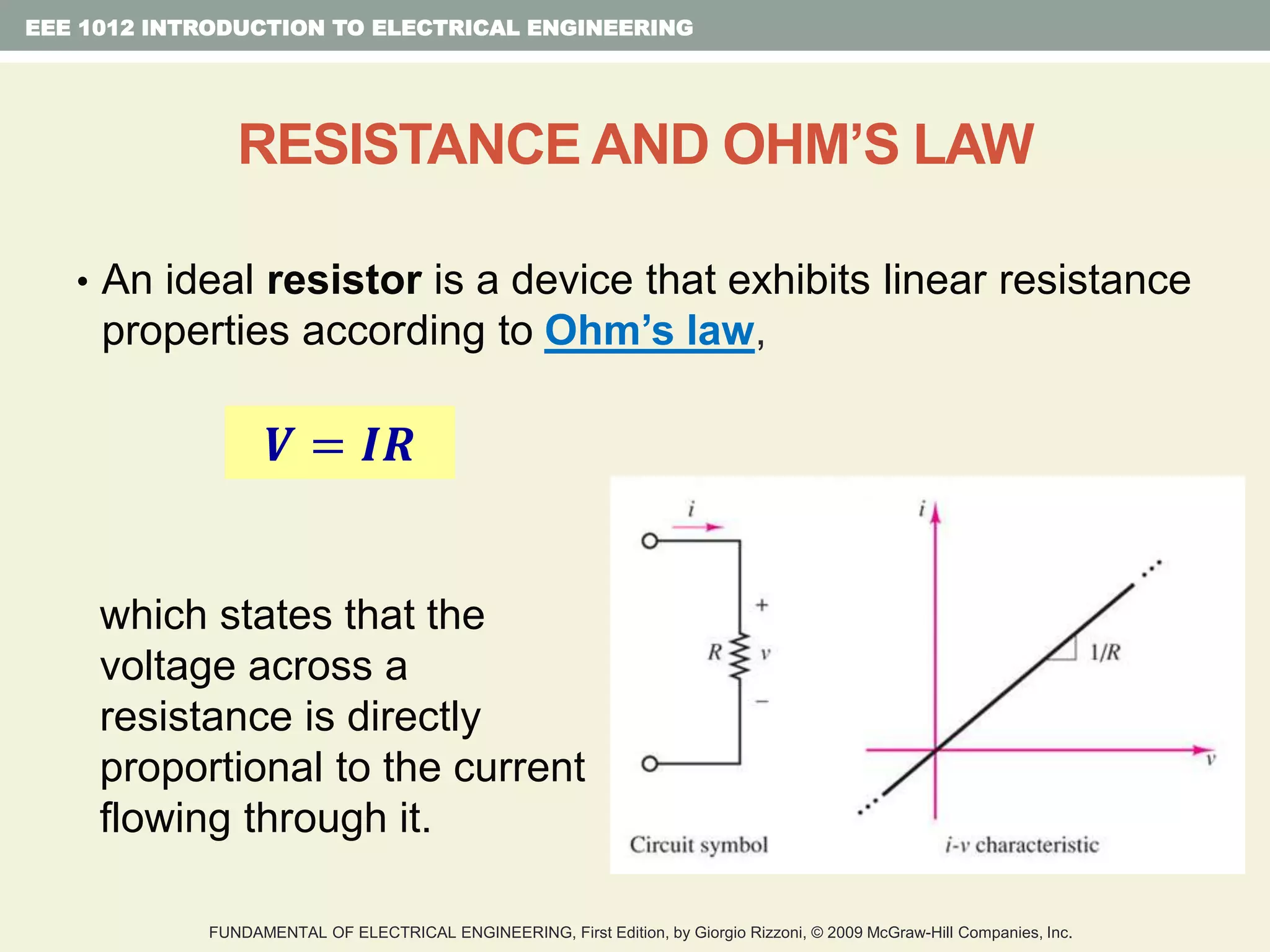 • An ideal resistor is a device that exhibits linear resistance
properties according to Ohm’s law,
which states that the
voltage across a
resistance is directly
proportional to the current
flowing through it.
EEE 1012 INTRODUCTION TO ELECTRICAL ENGINEERING
RESISTANCE AND OHM’S LAW
𝑽 = 𝑰𝑹
FUNDAMENTAL OF ELECTRICAL ENGINEERING, First Edition, by Giorgio Rizzoni, © 2009 McGraw-Hill Companies, Inc.
 