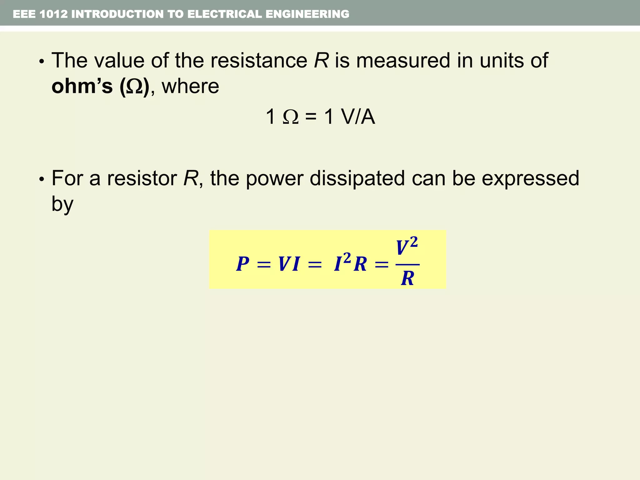 EEE 1012 INTRODUCTION TO ELECTRICAL ENGINEERING
• The value of the resistance R is measured in units of
ohm’s (), where
1  = 1 V/A
• For a resistor R, the power dissipated can be expressed
by
𝑷 = 𝑽𝑰 = 𝑰 𝟐 𝑹 =
𝑽 𝟐
𝑹
 