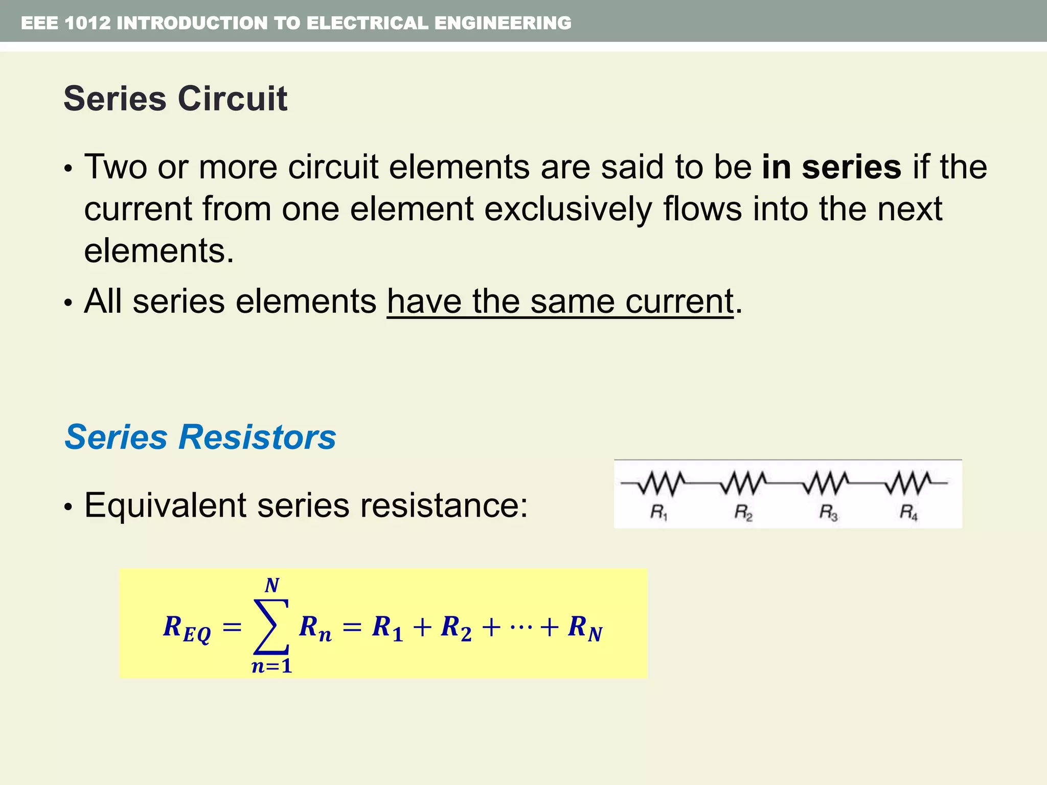Series Circuit
• Two or more circuit elements are said to be in series if the
current from one element exclusively flows into the next
elements.
• All series elements have the same current.
Series Resistors
• Equivalent series resistance:
EEE 1012 INTRODUCTION TO ELECTRICAL ENGINEERING
𝑹 𝑬𝑸 =
𝒏=𝟏
𝑵
𝑹 𝒏 = 𝑹 𝟏 + 𝑹 𝟐 + ⋯ + 𝑹 𝑵
 