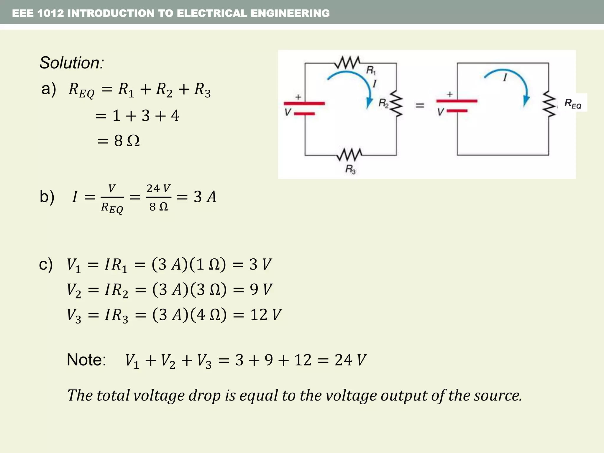 EEE 1012 INTRODUCTION TO ELECTRICAL ENGINEERING
b) 𝐼 =
𝑉
𝑅 𝐸𝑄
=
24 𝑉
8 Ω
= 3 𝐴
c) 𝑉1 = 𝐼𝑅1 = 3 𝐴 1 Ω = 3 𝑉
𝑉2 = 𝐼𝑅2 = 3 𝐴 3 Ω = 9 𝑉
𝑉3 = 𝐼𝑅3 = 3 𝐴 4 Ω = 12 𝑉
Solution:
a) 𝑅 𝐸𝑄 = 𝑅1 + 𝑅2 + 𝑅3
= 1 + 3 + 4
= 8 
REQ
Note: 𝑉1 + 𝑉2 + 𝑉3 = 3 + 9 + 12 = 24 𝑉
The total voltage drop is equal to the voltage output of the source.
 