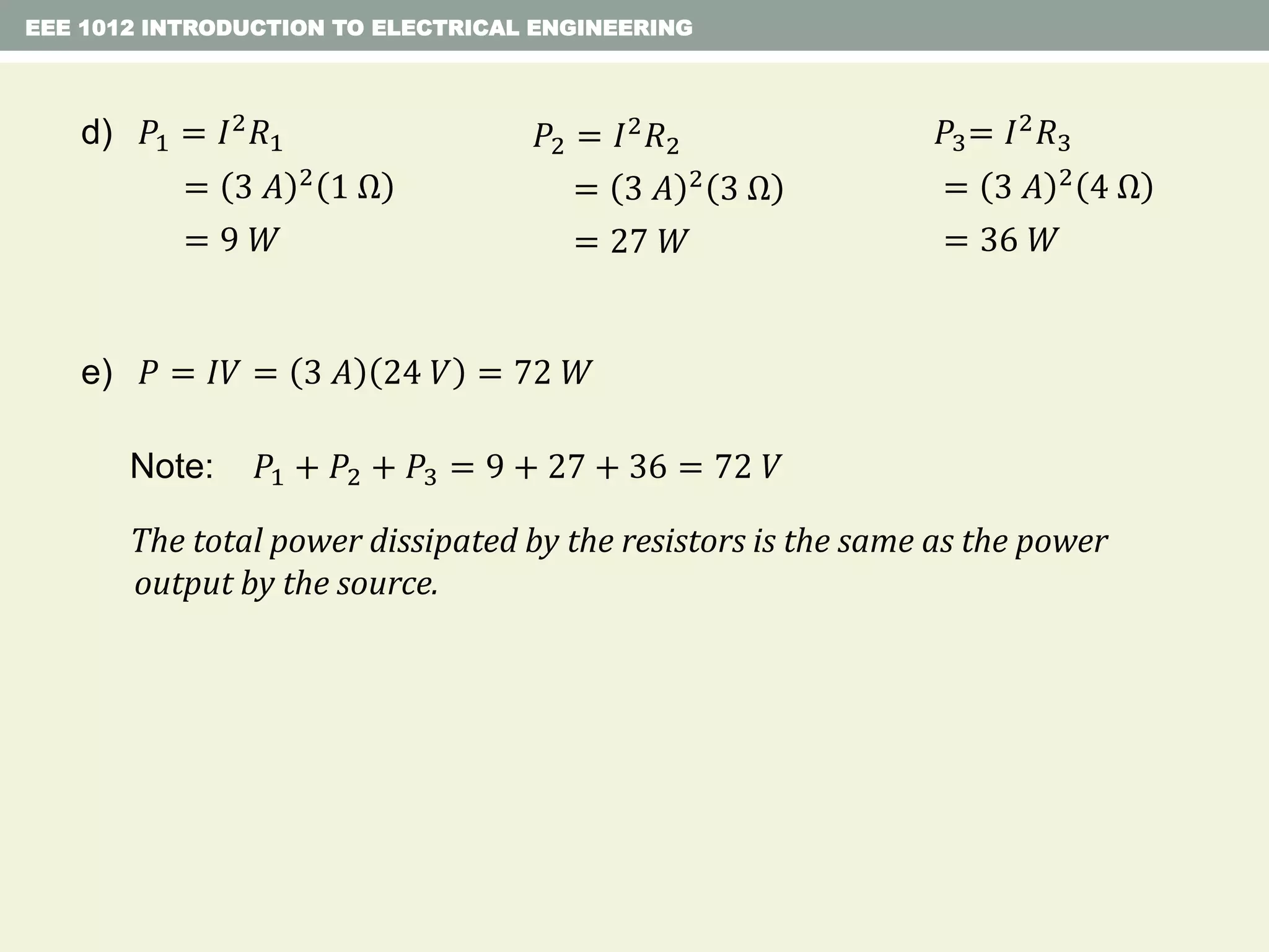 EEE 1012 INTRODUCTION TO ELECTRICAL ENGINEERING
Note: 𝑃1 + 𝑃2 + 𝑃3 = 9 + 27 + 36 = 72 𝑉
The total power dissipated by the resistors is the same as the power
output by the source.
e) 𝑃 = 𝐼𝑉 = 3 𝐴 24 𝑉 = 72 𝑊
d) 𝑃1 = 𝐼2 𝑅1
= 3 𝐴 2 1 Ω
= 9 𝑊
𝑃2 = 𝐼2
𝑅2
= 3 𝐴 2
3 Ω
= 27 𝑊
𝑃3= 𝐼2 𝑅3
= 3 𝐴 2 4 Ω
= 36 𝑊
 