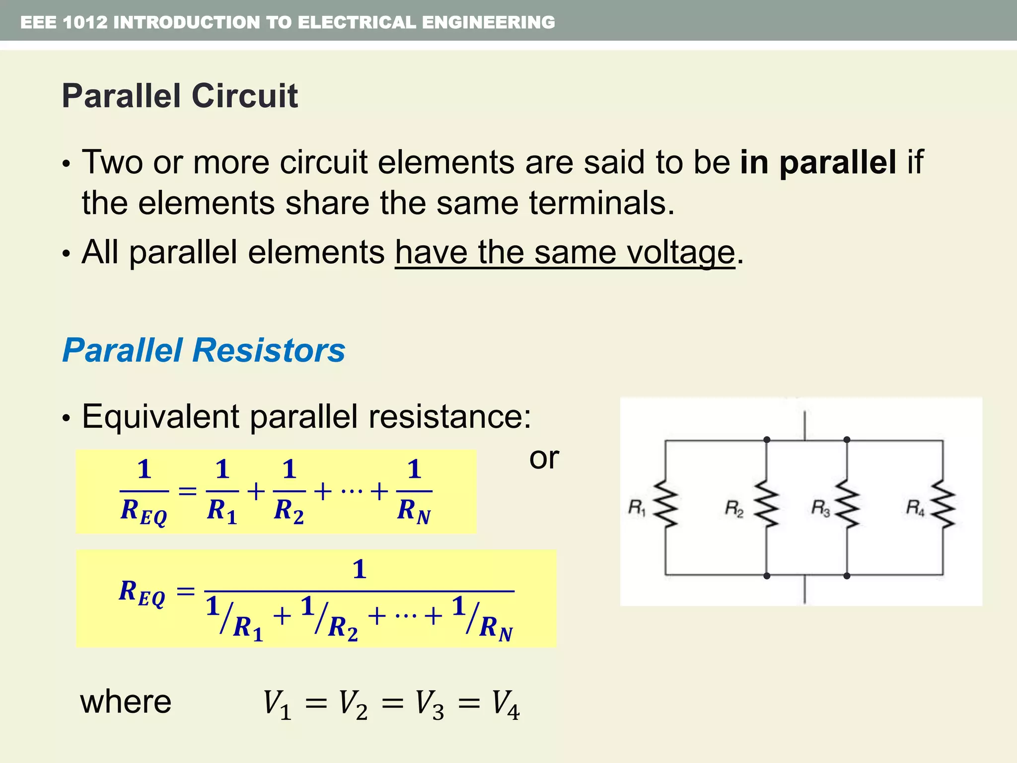Parallel Circuit
• Two or more circuit elements are said to be in parallel if
the elements share the same terminals.
• All parallel elements have the same voltage.
Parallel Resistors
• Equivalent parallel resistance:
or
where
EEE 1012 INTRODUCTION TO ELECTRICAL ENGINEERING
𝟏
𝑹 𝑬𝑸
=
𝟏
𝑹 𝟏
+
𝟏
𝑹 𝟐
+ ⋯ +
𝟏
𝑹 𝑵
𝑹 𝑬𝑸 =
𝟏
𝟏
𝑹 𝟏
+ 𝟏
𝑹 𝟐
+ ⋯ + 𝟏
𝑹 𝑵
𝑉1 = 𝑉2 = 𝑉3 = 𝑉4
 