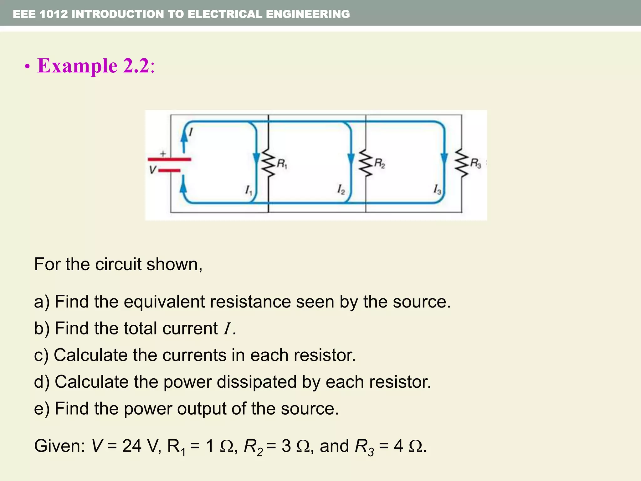 EEE 1012 INTRODUCTION TO ELECTRICAL ENGINEERING
• Example 2.2:
For the circuit shown,
a) Find the equivalent resistance seen by the source.
b) Find the total current I .
c) Calculate the currents in each resistor.
d) Calculate the power dissipated by each resistor.
e) Find the power output of the source.
Given: V = 24 V, R1 = 1 , R2 = 3 , and R3 = 4 .
 
