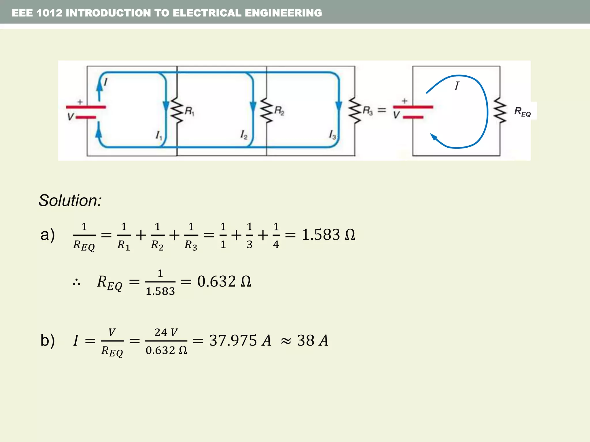 EEE 1012 INTRODUCTION TO ELECTRICAL ENGINEERING
Solution:
a)
1
𝑅 𝐸𝑄
=
1
𝑅1
+
1
𝑅2
+
1
𝑅3
=
1
1
+
1
3
+
1
4
= 1.583 Ω
∴ 𝑅 𝐸𝑄 =
1
1.583
= 0.632 Ω
b) 𝐼 =
𝑉
𝑅 𝐸𝑄
=
24 𝑉
0.632 Ω
= 37.975 𝐴 ≈ 38 𝐴
REQ
I
 