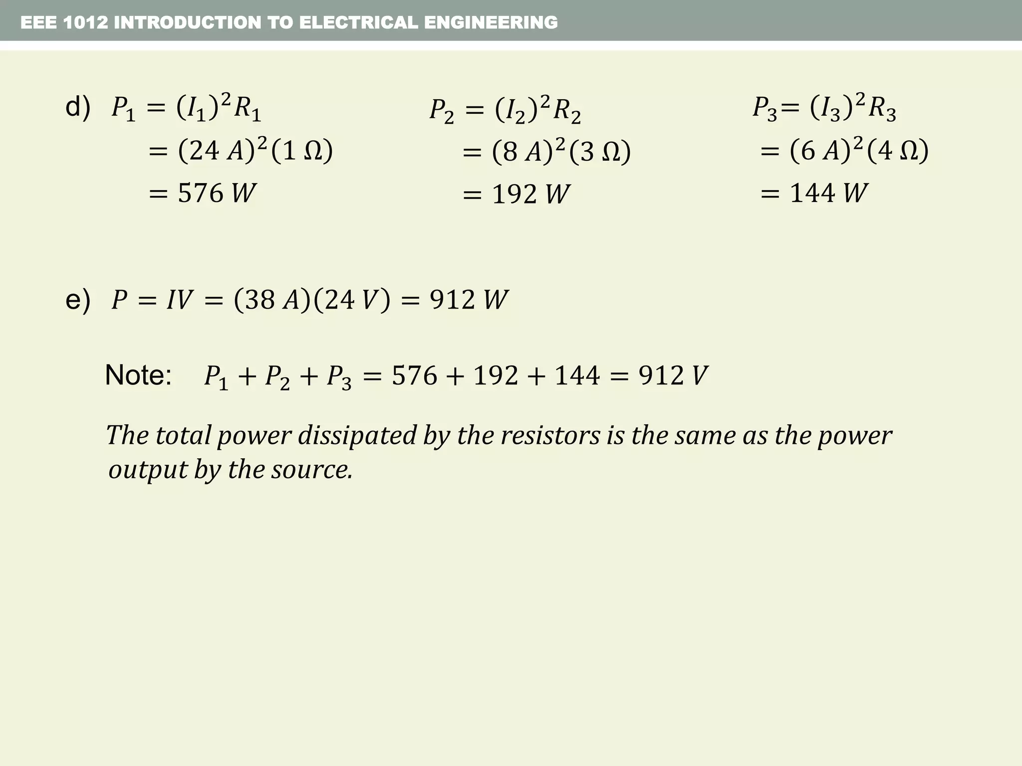 EEE 1012 INTRODUCTION TO ELECTRICAL ENGINEERING
Note: 𝑃1 + 𝑃2 + 𝑃3 = 576 + 192 + 144 = 912 𝑉
The total power dissipated by the resistors is the same as the power
output by the source.
e) 𝑃 = 𝐼𝑉 = 38 𝐴 24 𝑉 = 912 𝑊
d) 𝑃1 = 𝐼1
2 𝑅1
= 24 𝐴 2 1 Ω
= 576 𝑊
𝑃2 = 𝐼2
2
𝑅2
= 8 𝐴 2
3 Ω
= 192 𝑊
𝑃3= 𝐼3
2 𝑅3
= 6 𝐴 2 4 Ω
= 144 𝑊
 