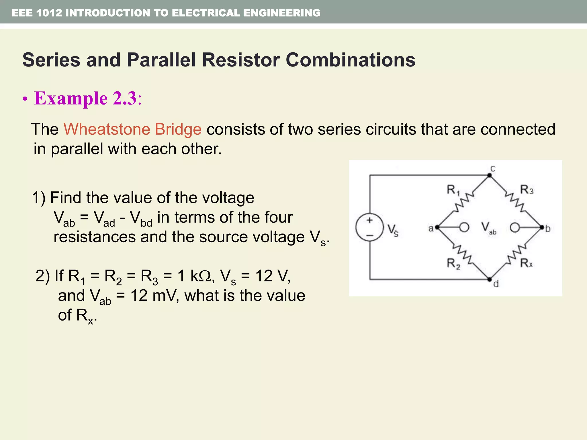 Series and Parallel Resistor Combinations
• Example 2.3:
The Wheatstone Bridge consists of two series circuits that are connected
in parallel with each other.
1) Find the value of the voltage
Vab = Vad - Vbd in terms of the four
resistances and the source voltage Vs.
2) If R1 = R2 = R3 = 1 k, Vs = 12 V,
and Vab = 12 mV, what is the value
of Rx.
EEE 1012 INTRODUCTION TO ELECTRICAL ENGINEERING
 