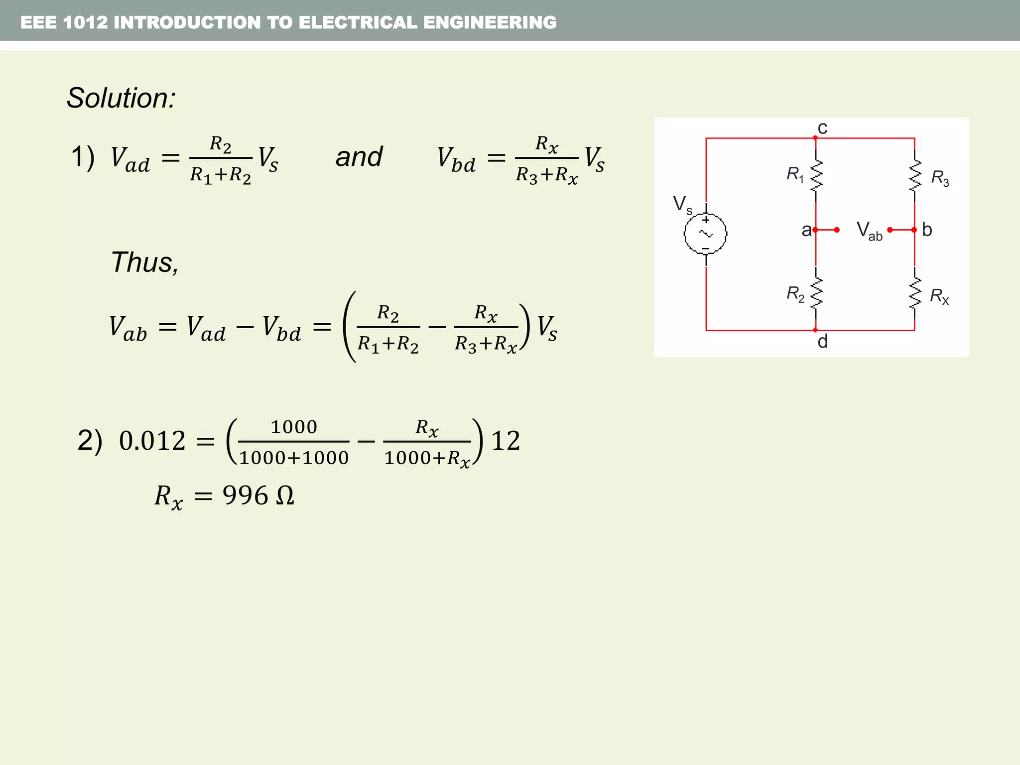 EEE 1012 INTRODUCTION TO ELECTRICAL ENGINEERING
Solution:
1) 𝑉𝑎𝑑 =
𝑅2
𝑅1+𝑅2
𝑉𝑠 and 𝑉𝑏𝑑 =
𝑅 𝑥
𝑅3+𝑅 𝑥
𝑉𝑠
Thus,
𝑉𝑎𝑏 = 𝑉𝑎𝑑 − 𝑉𝑏𝑑 =
𝑅2
𝑅1+𝑅2
−
𝑅 𝑥
𝑅3+𝑅 𝑥
𝑉𝑠
2) 0.012 =
1000
1000+1000
−
𝑅 𝑥
1000+𝑅 𝑥
12
𝑅 𝑥 = 996 Ω
R1
R2
R3
RX
Vs
a Vab b
c
d
R1
R2
R3
RX
 