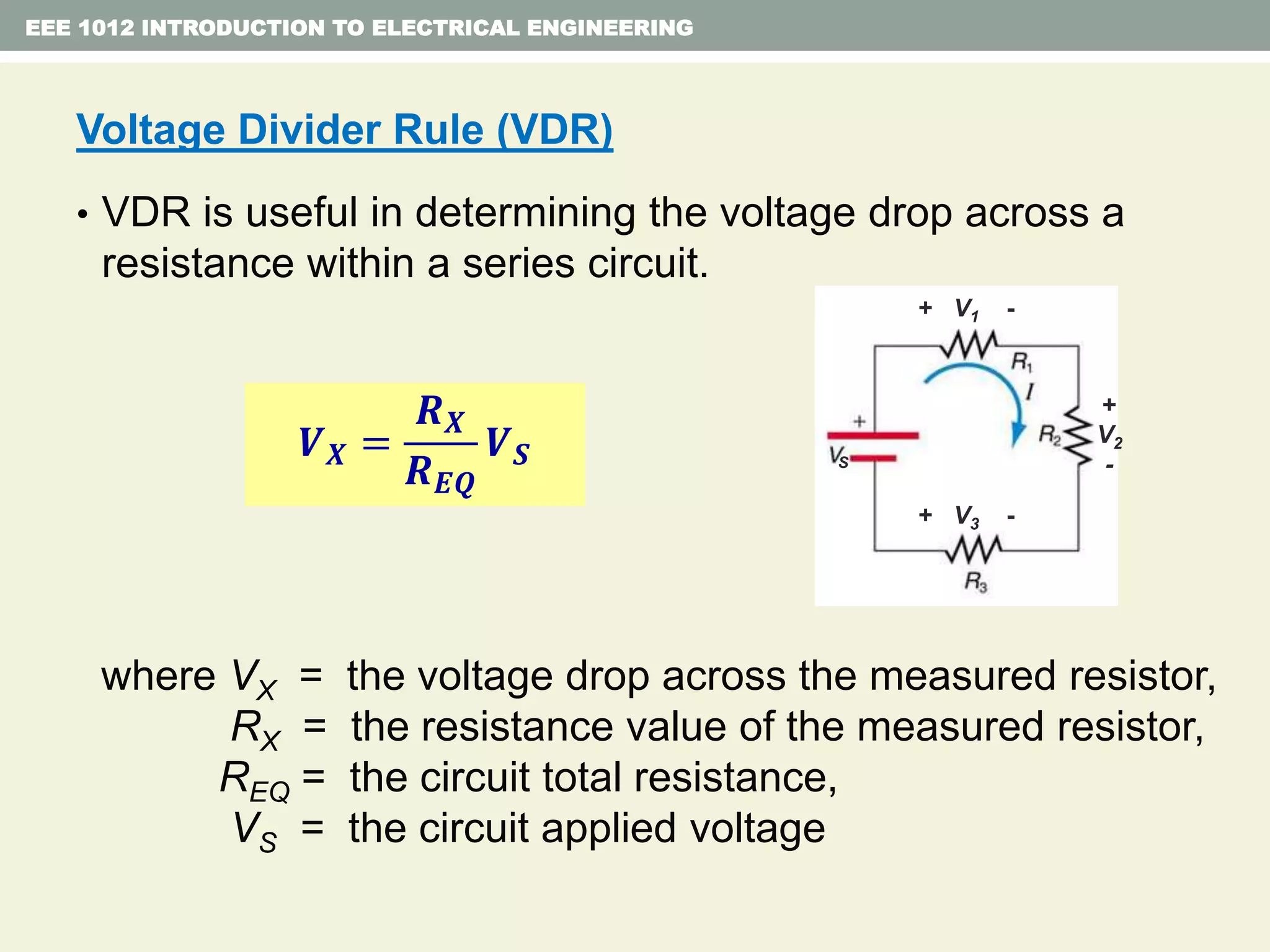 Voltage Divider Rule (VDR)
• VDR is useful in determining the voltage drop across a
resistance within a series circuit.
where VX = the voltage drop across the measured resistor,
RX = the resistance value of the measured resistor,
REQ = the circuit total resistance,
VS = the circuit applied voltage
EEE 1012 INTRODUCTION TO ELECTRICAL ENGINEERING
𝑽 𝑿 =
𝑹 𝑿
𝑹 𝑬𝑸
𝑽 𝑺
+ V1 -
+ V3 -
+
V2
-S
 