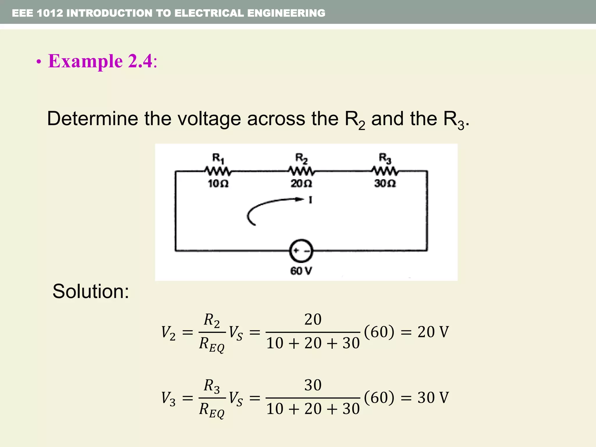 • Example 2.4:
Determine the voltage across the R2 and the R3.
Solution:
EEE 1012 INTRODUCTION TO ELECTRICAL ENGINEERING
𝑉2 =
𝑅2
𝑅 𝐸𝑄
𝑉𝑆 =
20
10 + 20 + 30
60 = 20 V
𝑉3 =
𝑅3
𝑅 𝐸𝑄
𝑉𝑆 =
30
10 + 20 + 30
60 = 30 V
 
