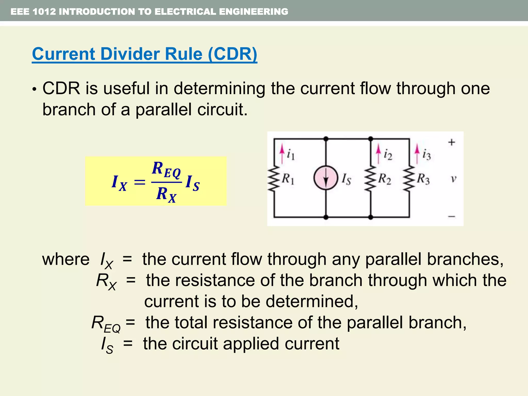 EEE 1012 INTRODUCTION TO ELECTRICAL ENGINEERING
Current Divider Rule (CDR)
• CDR is useful in determining the current flow through one
branch of a parallel circuit.
where IX = the current flow through any parallel branches,
RX = the resistance of the branch through which the
current is to be determined,
REQ = the total resistance of the parallel branch,
IS = the circuit applied current
𝑰 𝑿 =
𝑹 𝑬𝑸
𝑹 𝑿
𝑰 𝑺
 