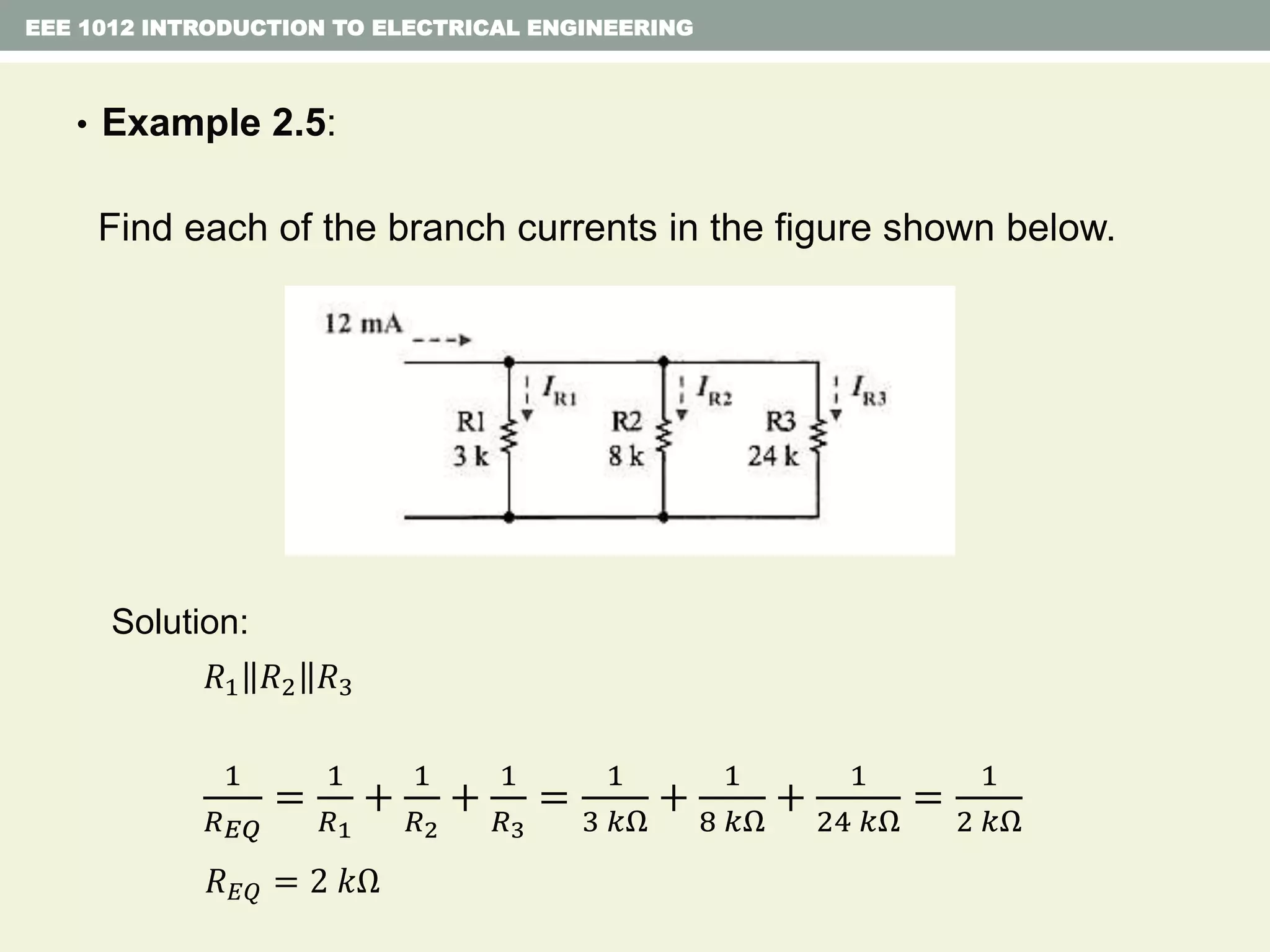 • Example 2.5:
Find each of the branch currents in the figure shown below.
EEE 1012 INTRODUCTION TO ELECTRICAL ENGINEERING
Solution:
𝑅1 𝑅2 𝑅3
1
𝑅 𝐸𝑄
=
1
𝑅1
+
1
𝑅2
+
1
𝑅3
=
1
3 𝑘Ω
+
1
8 𝑘Ω
+
1
24 𝑘Ω
=
1
2 𝑘Ω
𝑅 𝐸𝑄 = 2 𝑘Ω
 