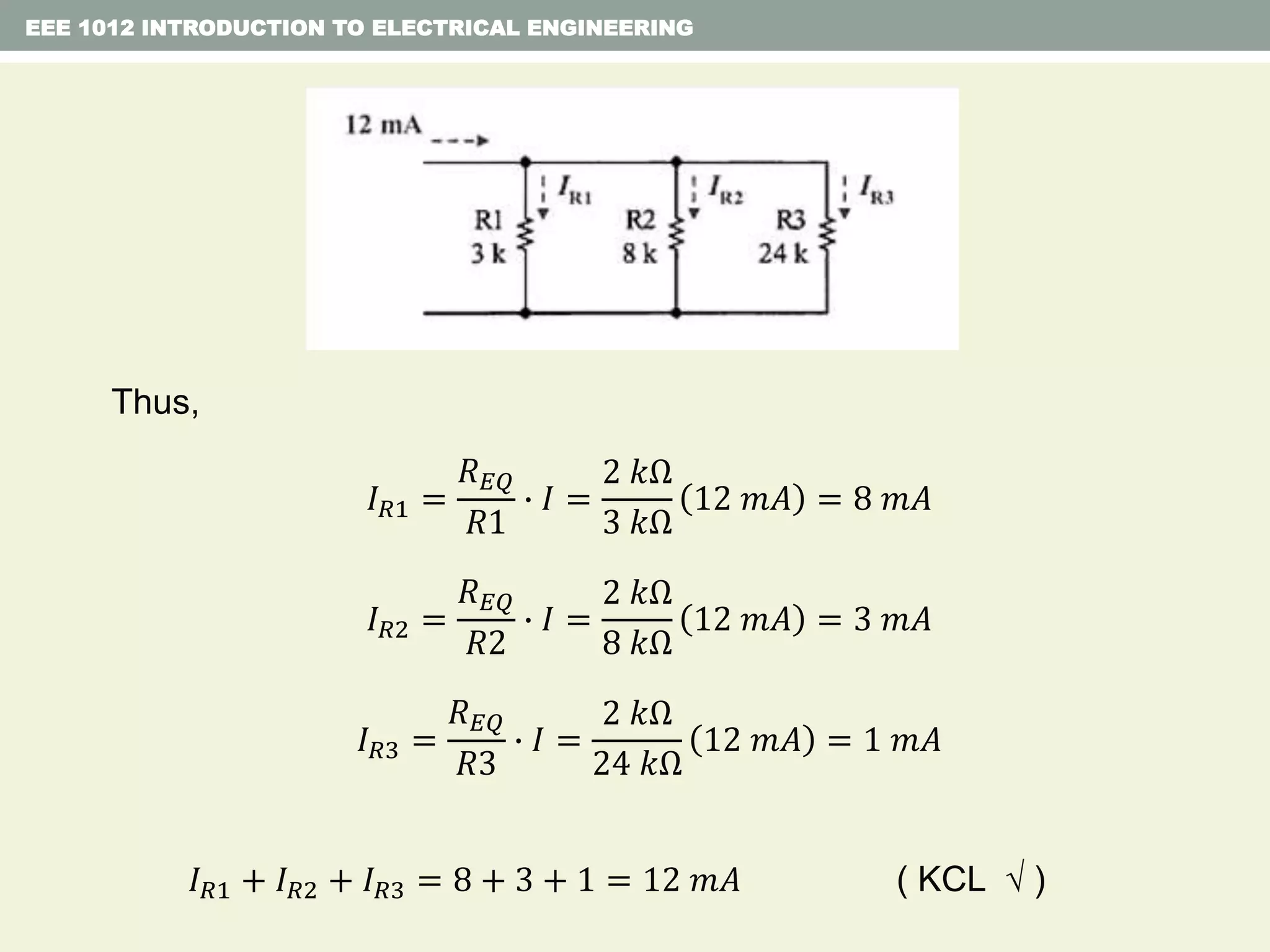 Thus,
𝐼 𝑅1 =
𝑅 𝐸𝑄
𝑅1
∙ 𝐼 =
2 𝑘Ω
3 𝑘Ω
12 𝑚𝐴 = 8 𝑚𝐴
𝐼 𝑅2 =
𝑅 𝐸𝑄
𝑅2
∙ 𝐼 =
2 𝑘Ω
8 𝑘Ω
12 𝑚𝐴 = 3 𝑚𝐴
𝐼 𝑅3 =
𝑅 𝐸𝑄
𝑅3
∙ 𝐼 =
2 𝑘Ω
24 𝑘Ω
12 𝑚𝐴 = 1 𝑚𝐴
𝐼 𝑅1 + 𝐼 𝑅2 + 𝐼 𝑅3 = 8 + 3 + 1 = 12 𝑚𝐴 ( KCL  )
EEE 1012 INTRODUCTION TO ELECTRICAL ENGINEERING
 