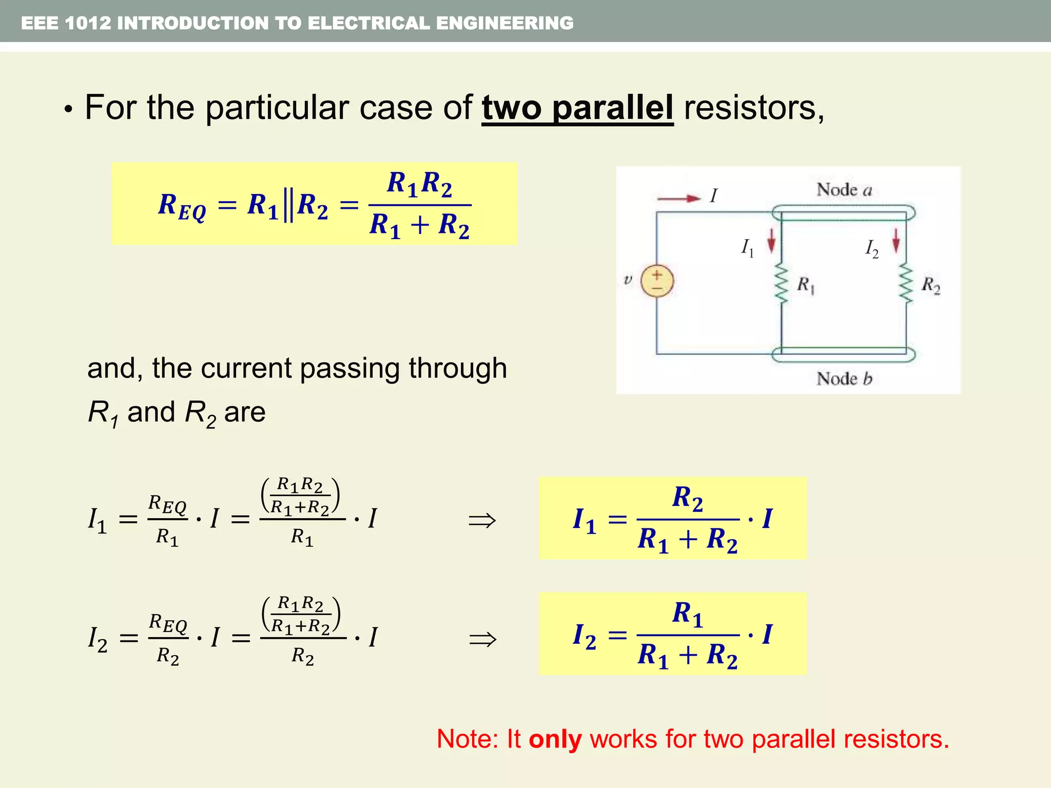 • For the particular case of two parallel resistors,
and, the current passing through
R1 and R2 are
𝐼1 =
𝑅 𝐸𝑄
𝑅1
∙ 𝐼 =
𝑅1 𝑅2
𝑅1+𝑅2
𝑅1
∙ 𝐼 
𝐼2 =
𝑅 𝐸𝑄
𝑅2
∙ 𝐼 =
𝑅1 𝑅2
𝑅1+𝑅2
𝑅2
∙ 𝐼 
EEE 1012 INTRODUCTION TO ELECTRICAL ENGINEERING
𝑹 𝑬𝑸 = 𝑹 𝟏 𝑹 𝟐 =
𝑹 𝟏 𝑹 𝟐
𝑹 𝟏 + 𝑹 𝟐
I
I1 I2
𝑰 𝟏 =
𝑹 𝟐
𝑹 𝟏 + 𝑹 𝟐
∙ 𝑰
𝑰 𝟐 =
𝑹 𝟏
𝑹 𝟏 + 𝑹 𝟐
∙ 𝑰
Note: It only works for two parallel resistors.
 