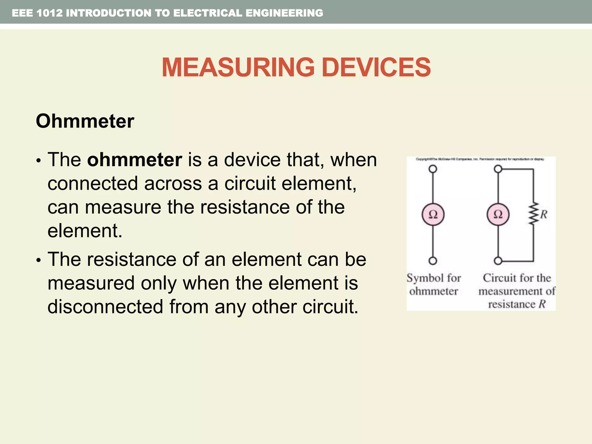 EEE 1012 INTRODUCTION TO ELECTRICAL ENGINEERING
MEASURING DEVICES
Ohmmeter
• The ohmmeter is a device that, when
connected across a circuit element,
can measure the resistance of the
element.
• The resistance of an element can be
measured only when the element is
disconnected from any other circuit.
 
