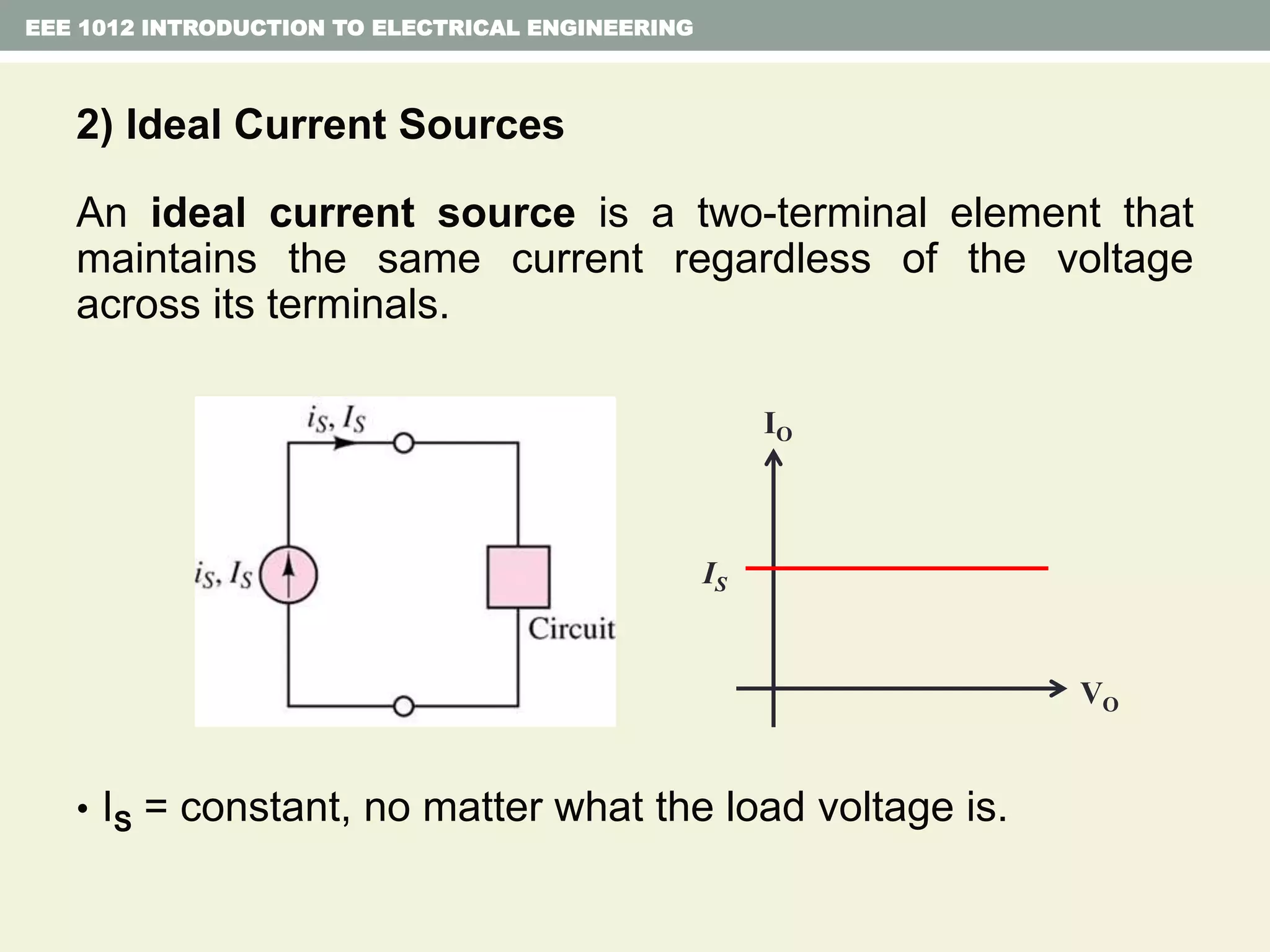 2) Ideal Current Sources
An ideal current source is a two-terminal element that
maintains the same current regardless of the voltage
across its terminals.
• IS = constant, no matter what the load voltage is.
EEE 1012 INTRODUCTION TO ELECTRICAL ENGINEERING
IO
VO
IS
 