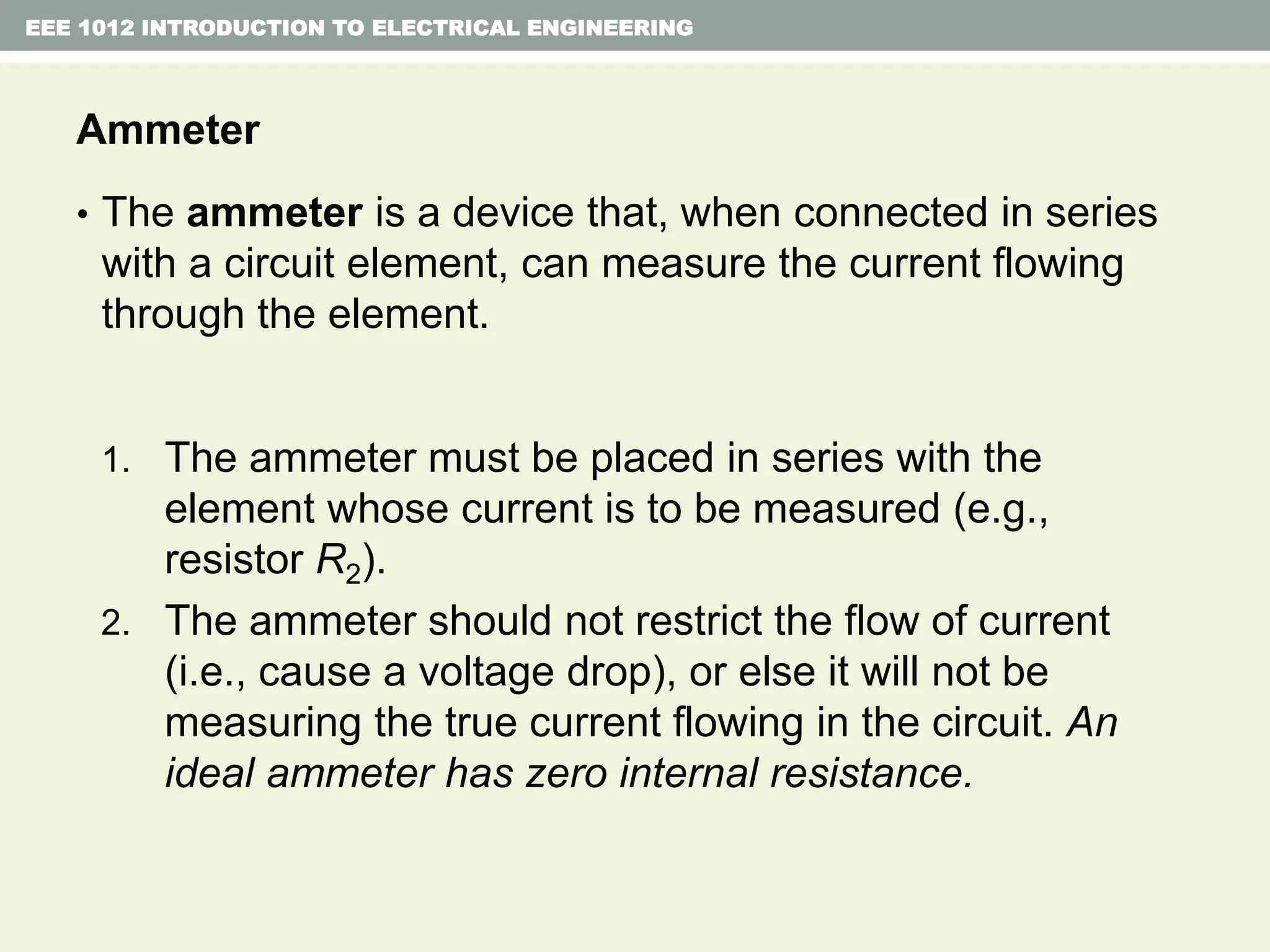 EEE 1012 INTRODUCTION TO ELECTRICAL ENGINEERING
Ammeter
• The ammeter is a device that, when connected in series
with a circuit element, can measure the current flowing
through the element.
1. The ammeter must be placed in series with the
element whose current is to be measured (e.g.,
resistor R2).
2. The ammeter should not restrict the flow of current
(i.e., cause a voltage drop), or else it will not be
measuring the true current flowing in the circuit. An
ideal ammeter has zero internal resistance.
 