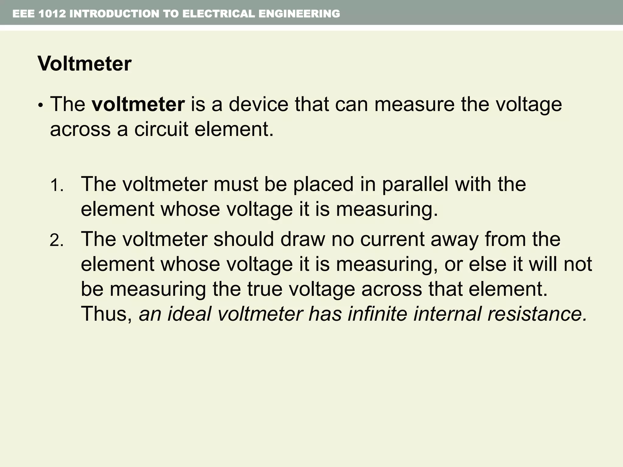 EEE 1012 INTRODUCTION TO ELECTRICAL ENGINEERING
Voltmeter
• The voltmeter is a device that can measure the voltage
across a circuit element.
1. The voltmeter must be placed in parallel with the
element whose voltage it is measuring.
2. The voltmeter should draw no current away from the
element whose voltage it is measuring, or else it will not
be measuring the true voltage across that element.
Thus, an ideal voltmeter has infinite internal resistance.
 