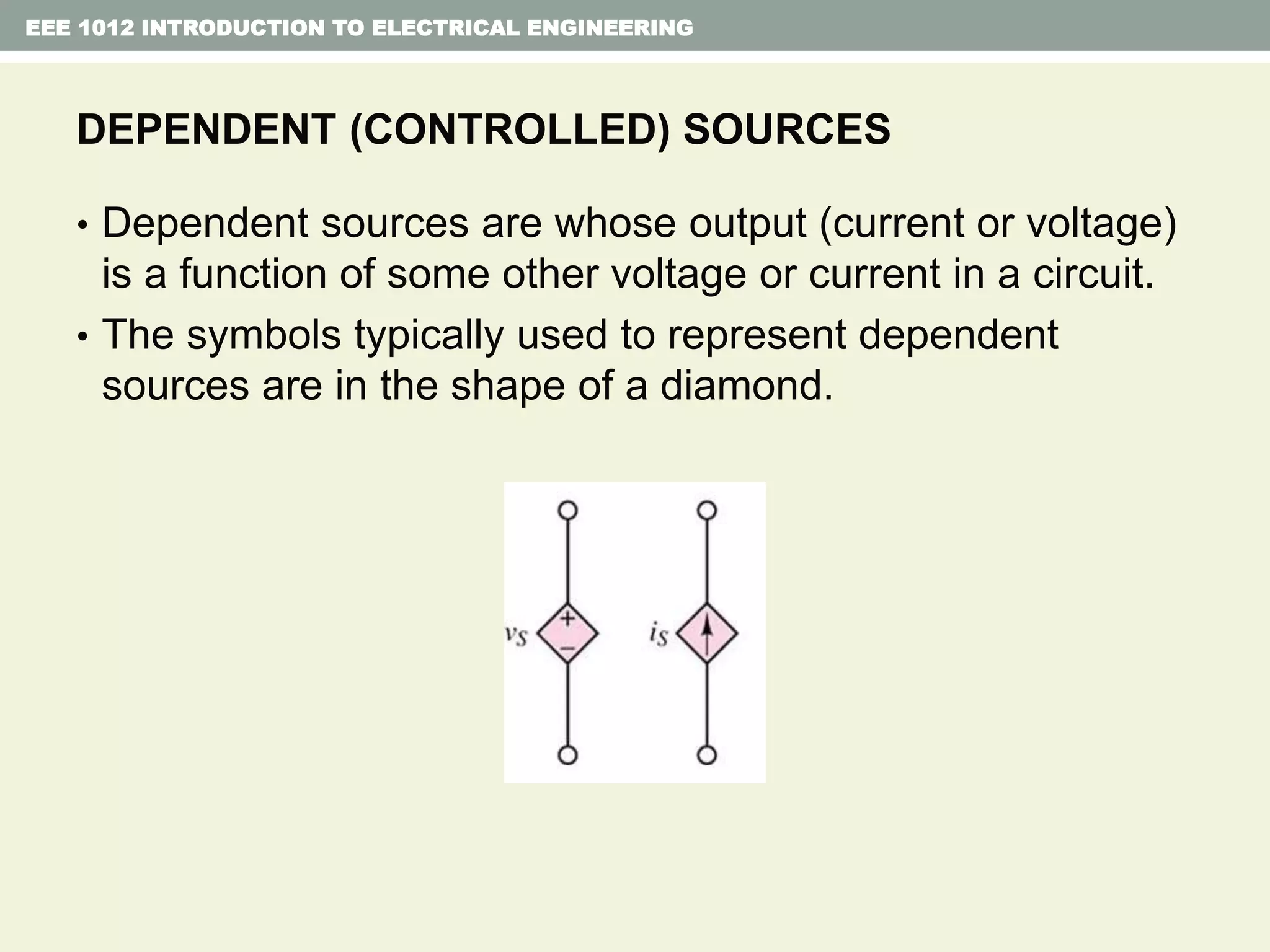 EEE 1012 INTRODUCTION TO ELECTRICAL ENGINEERING
DEPENDENT (CONTROLLED) SOURCES
• Dependent sources are whose output (current or voltage)
is a function of some other voltage or current in a circuit.
• The symbols typically used to represent dependent
sources are in the shape of a diamond.
 