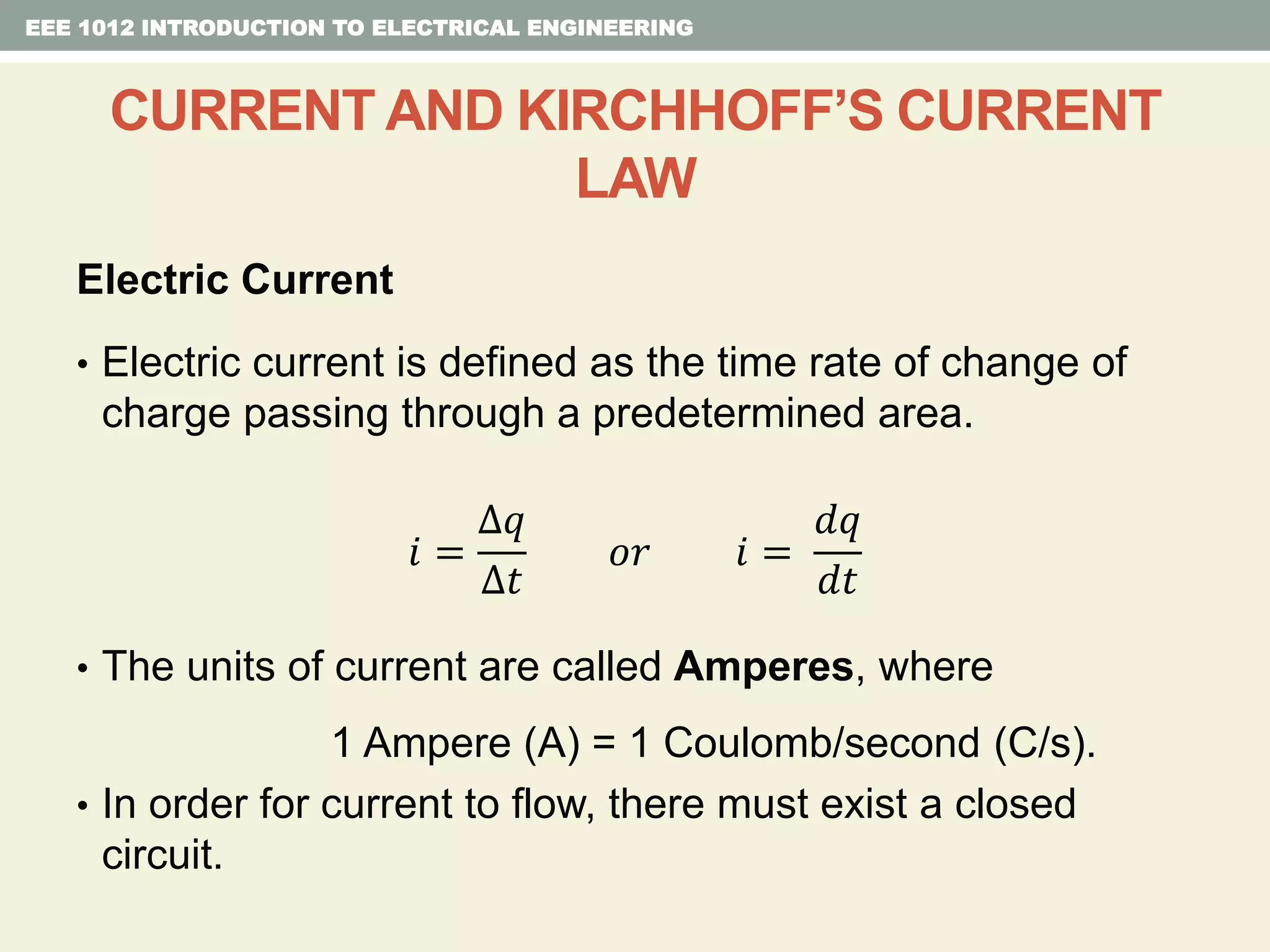 Electric Current
• Electric current is defined as the time rate of change of
charge passing through a predetermined area.
𝑖 =
∆𝑞
∆𝑡
𝑜𝑟 𝑖 =
𝑑𝑞
𝑑𝑡
• The units of current are called Amperes, where
1 Ampere (A) = 1 Coulomb/second (C/s).
• In order for current to flow, there must exist a closed
circuit.
EEE 1012 INTRODUCTION TO ELECTRICAL ENGINEERING
CURRENT AND KIRCHHOFF’S CURRENT
LAW
 