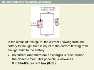 • In the circuit of this figure, the current i flowing from the
battery to the light bulb is equal to the current flowing from
the light bulb to the battery.
 no current (and therefore no charge) is “lost” around
the closed circuit. This principle is known as
Kirchhoff’s current law (KCL).
EEE 1012 INTRODUCTION TO ELECTRICAL ENGINEERING
 