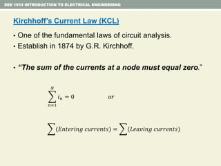 EEE 1012 INTRODUCTION TO ELECTRICAL ENGINEERING
Kirchhoff’s Current Law (KCL)
• One of the fundamental laws of circuit analysis.
• Establish in 1874 by G.R. Kirchhoff.
• “The sum of the currents at a node must equal zero.”
𝑛=1
𝑁
𝑖 𝑛 = 0 𝑜𝑟
(𝐸𝑛𝑡𝑒𝑟𝑖𝑛𝑔 𝑐𝑢𝑟𝑟𝑒𝑛𝑡𝑠) = (𝐿𝑒𝑎𝑣𝑖𝑛𝑔 𝑐𝑢𝑟𝑟𝑒𝑛𝑡𝑠)
 