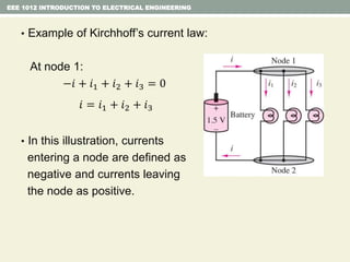 EEE 1012 INTRODUCTION TO ELECTRICAL ENGINEERING
• Example of Kirchhoff’s current law:
At node 1:
−𝑖 + 𝑖1 + 𝑖2 + 𝑖3 = 0
𝑖 = 𝑖1 + 𝑖2 + 𝑖3
• In this illustration, currents
entering a node are defined as
negative and currents leaving
the node as positive.
 