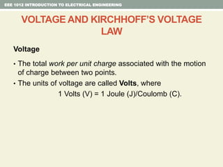 Voltage
• The total work per unit charge associated with the motion
of charge between two points.
• The units of voltage are called Volts, where
1 Volts (V) = 1 Joule (J)/Coulomb (C).
EEE 1012 INTRODUCTION TO ELECTRICAL ENGINEERING
VOLTAGE AND KIRCHHOFF’S VOLTAGE
LAW
 