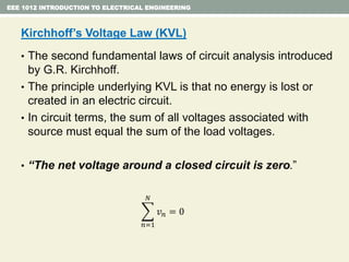 EEE 1012 INTRODUCTION TO ELECTRICAL ENGINEERING
Kirchhoff’s Voltage Law (KVL)
• The second fundamental laws of circuit analysis introduced
by G.R. Kirchhoff.
• The principle underlying KVL is that no energy is lost or
created in an electric circuit.
• In circuit terms, the sum of all voltages associated with
source must equal the sum of the load voltages.
• “The net voltage around a closed circuit is zero.”
𝑛=1
𝑁
𝑣 𝑛 = 0
 