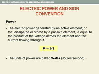 Power
• The electric power generated by an active element, or
that dissipated or stored by a passive element, is equal to
the product of the voltage across the element and the
current flowing through it.
• The units of power are called Watts (Joules/second).
EEE 1012 INTRODUCTION TO ELECTRICAL ENGINEERING
ELECTRIC POWER AND SIGN
CONVENTION
𝑷 = 𝑽𝑰
 