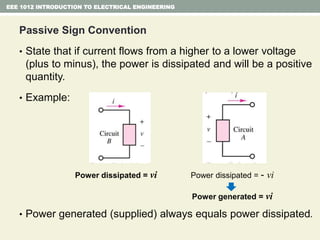 Passive Sign Convention
• State that if current flows from a higher to a lower voltage
(plus to minus), the power is dissipated and will be a positive
quantity.
• Example:
• Power generated (supplied) always equals power dissipated.
EEE 1012 INTRODUCTION TO ELECTRICAL ENGINEERING
Power dissipated = vi Power dissipated = - vi
Power generated = vi
 
