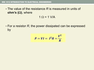 EEE 1012 INTRODUCTION TO ELECTRICAL ENGINEERING
• The value of the resistance R is measured in units of
ohm’s (), where
1  = 1 V/A
• For a resistor R, the power dissipated can be expressed
by
𝑷 = 𝑽𝑰 = 𝑰 𝟐 𝑹 =
𝑽 𝟐
𝑹
 