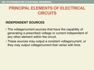 INDEPENDENT SOURCES
• The voltage/current sources that have the capability of
generating a prescribed voltage or current independent of
any other element within the circuit.
• These sources may output a constant voltage/current, or
they may output voltage/current that varies with time.
EEE 1012 INTRODUCTION TO ELECTRICAL ENGINEERING
PRINCIPAL ELEMENTS OF ELECTRICAL
CIRCUITS
 