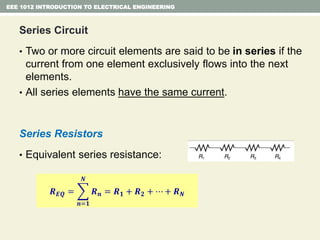 Series Circuit
• Two or more circuit elements are said to be in series if the
current from one element exclusively flows into the next
elements.
• All series elements have the same current.
Series Resistors
• Equivalent series resistance:
EEE 1012 INTRODUCTION TO ELECTRICAL ENGINEERING
𝑹 𝑬𝑸 =
𝒏=𝟏
𝑵
𝑹 𝒏 = 𝑹 𝟏 + 𝑹 𝟐 + ⋯ + 𝑹 𝑵
 