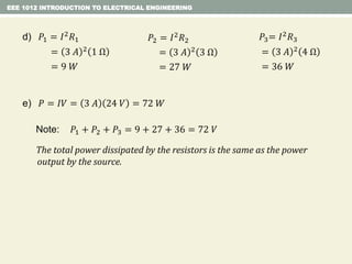 EEE 1012 INTRODUCTION TO ELECTRICAL ENGINEERING
Note: 𝑃1 + 𝑃2 + 𝑃3 = 9 + 27 + 36 = 72 𝑉
The total power dissipated by the resistors is the same as the power
output by the source.
e) 𝑃 = 𝐼𝑉 = 3 𝐴 24 𝑉 = 72 𝑊
d) 𝑃1 = 𝐼2 𝑅1
= 3 𝐴 2 1 Ω
= 9 𝑊
𝑃2 = 𝐼2
𝑅2
= 3 𝐴 2
3 Ω
= 27 𝑊
𝑃3= 𝐼2 𝑅3
= 3 𝐴 2 4 Ω
= 36 𝑊
 
