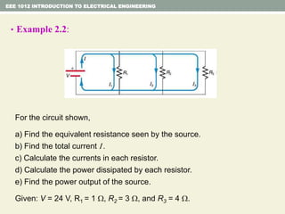EEE 1012 INTRODUCTION TO ELECTRICAL ENGINEERING
• Example 2.2:
For the circuit shown,
a) Find the equivalent resistance seen by the source.
b) Find the total current I .
c) Calculate the currents in each resistor.
d) Calculate the power dissipated by each resistor.
e) Find the power output of the source.
Given: V = 24 V, R1 = 1 , R2 = 3 , and R3 = 4 .
 