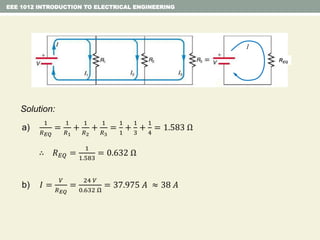 EEE 1012 INTRODUCTION TO ELECTRICAL ENGINEERING
Solution:
a)
1
𝑅 𝐸𝑄
=
1
𝑅1
+
1
𝑅2
+
1
𝑅3
=
1
1
+
1
3
+
1
4
= 1.583 Ω
∴ 𝑅 𝐸𝑄 =
1
1.583
= 0.632 Ω
b) 𝐼 =
𝑉
𝑅 𝐸𝑄
=
24 𝑉
0.632 Ω
= 37.975 𝐴 ≈ 38 𝐴
REQ
I
 
