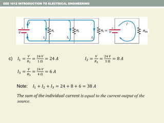EEE 1012 INTRODUCTION TO ELECTRICAL ENGINEERING
c) 𝐼1 =
𝑉
𝑅1
=
24 𝑉
1 Ω
= 24 𝐴
REQ
I
𝐼2 =
𝑉
𝑅2
=
24 𝑉
3 Ω
= 8 𝐴
𝐼3 =
𝑉
𝑅3
=
24 𝑉
4 Ω
= 6 𝐴
Note: 𝐼1 + 𝐼2 + 𝐼3 = 24 + 8 + 6 = 38 𝐴
The sum of the individual current is equal to the current output of the
source.
 