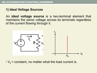 1) Ideal Voltage Sources
An ideal voltage source is a two-terminal element that
maintains the same voltage across its terminals regardless
of the current flowing through it.
• Vt = constant, no matter what the load current is.
EEE 1012 INTRODUCTION TO ELECTRICAL ENGINEERING
Vt
IL
Vo
L
t
+
-
Vo
 