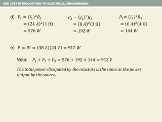 EEE 1012 INTRODUCTION TO ELECTRICAL ENGINEERING
Note: 𝑃1 + 𝑃2 + 𝑃3 = 576 + 192 + 144 = 912 𝑉
The total power dissipated by the resistors is the same as the power
output by the source.
e) 𝑃 = 𝐼𝑉 = 38 𝐴 24 𝑉 = 912 𝑊
d) 𝑃1 = 𝐼1
2 𝑅1
= 24 𝐴 2 1 Ω
= 576 𝑊
𝑃2 = 𝐼2
2
𝑅2
= 8 𝐴 2
3 Ω
= 192 𝑊
𝑃3= 𝐼3
2 𝑅3
= 6 𝐴 2 4 Ω
= 144 𝑊
 
