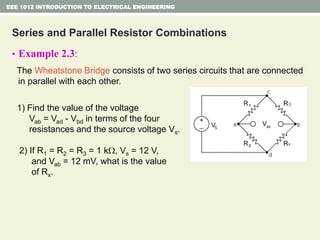 Series and Parallel Resistor Combinations
• Example 2.3:
The Wheatstone Bridge consists of two series circuits that are connected
in parallel with each other.
1) Find the value of the voltage
Vab = Vad - Vbd in terms of the four
resistances and the source voltage Vs.
2) If R1 = R2 = R3 = 1 k, Vs = 12 V,
and Vab = 12 mV, what is the value
of Rx.
EEE 1012 INTRODUCTION TO ELECTRICAL ENGINEERING
 