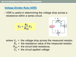 Voltage Divider Rule (VDR)
• VDR is useful in determining the voltage drop across a
resistance within a series circuit.
where VX = the voltage drop across the measured resistor,
RX = the resistance value of the measured resistor,
REQ = the circuit total resistance,
VS = the circuit applied voltage
EEE 1012 INTRODUCTION TO ELECTRICAL ENGINEERING
𝑽 𝑿 =
𝑹 𝑿
𝑹 𝑬𝑸
𝑽 𝑺
+ V1 -
+ V3 -
+
V2
-S
 