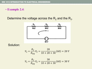 • Example 2.4:
Determine the voltage across the R2 and the R3.
Solution:
EEE 1012 INTRODUCTION TO ELECTRICAL ENGINEERING
𝑉2 =
𝑅2
𝑅 𝐸𝑄
𝑉𝑆 =
20
10 + 20 + 30
60 = 20 V
𝑉3 =
𝑅3
𝑅 𝐸𝑄
𝑉𝑆 =
30
10 + 20 + 30
60 = 30 V
 