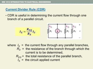 EEE 1012 INTRODUCTION TO ELECTRICAL ENGINEERING
Current Divider Rule (CDR)
• CDR is useful in determining the current flow through one
branch of a parallel circuit.
where IX = the current flow through any parallel branches,
RX = the resistance of the branch through which the
current is to be determined,
REQ = the total resistance of the parallel branch,
IS = the circuit applied current
𝑰 𝑿 =
𝑹 𝑬𝑸
𝑹 𝑿
𝑰 𝑺
 