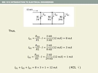 Thus,
𝐼 𝑅1 =
𝑅 𝐸𝑄
𝑅1
∙ 𝐼 =
2 𝑘Ω
3 𝑘Ω
12 𝑚𝐴 = 8 𝑚𝐴
𝐼 𝑅2 =
𝑅 𝐸𝑄
𝑅2
∙ 𝐼 =
2 𝑘Ω
8 𝑘Ω
12 𝑚𝐴 = 3 𝑚𝐴
𝐼 𝑅3 =
𝑅 𝐸𝑄
𝑅3
∙ 𝐼 =
2 𝑘Ω
24 𝑘Ω
12 𝑚𝐴 = 1 𝑚𝐴
𝐼 𝑅1 + 𝐼 𝑅2 + 𝐼 𝑅3 = 8 + 3 + 1 = 12 𝑚𝐴 ( KCL  )
EEE 1012 INTRODUCTION TO ELECTRICAL ENGINEERING
 