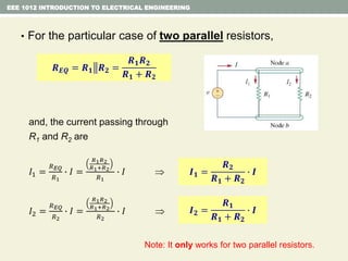 • For the particular case of two parallel resistors,
and, the current passing through
R1 and R2 are
𝐼1 =
𝑅 𝐸𝑄
𝑅1
∙ 𝐼 =
𝑅1 𝑅2
𝑅1+𝑅2
𝑅1
∙ 𝐼 
𝐼2 =
𝑅 𝐸𝑄
𝑅2
∙ 𝐼 =
𝑅1 𝑅2
𝑅1+𝑅2
𝑅2
∙ 𝐼 
EEE 1012 INTRODUCTION TO ELECTRICAL ENGINEERING
𝑹 𝑬𝑸 = 𝑹 𝟏 𝑹 𝟐 =
𝑹 𝟏 𝑹 𝟐
𝑹 𝟏 + 𝑹 𝟐
I
I1 I2
𝑰 𝟏 =
𝑹 𝟐
𝑹 𝟏 + 𝑹 𝟐
∙ 𝑰
𝑰 𝟐 =
𝑹 𝟏
𝑹 𝟏 + 𝑹 𝟐
∙ 𝑰
Note: It only works for two parallel resistors.
 