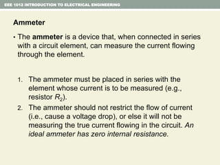 EEE 1012 INTRODUCTION TO ELECTRICAL ENGINEERING
Ammeter
• The ammeter is a device that, when connected in series
with a circuit element, can measure the current flowing
through the element.
1. The ammeter must be placed in series with the
element whose current is to be measured (e.g.,
resistor R2).
2. The ammeter should not restrict the flow of current
(i.e., cause a voltage drop), or else it will not be
measuring the true current flowing in the circuit. An
ideal ammeter has zero internal resistance.
 