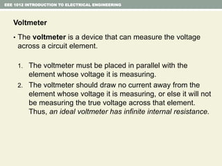 EEE 1012 INTRODUCTION TO ELECTRICAL ENGINEERING
Voltmeter
• The voltmeter is a device that can measure the voltage
across a circuit element.
1. The voltmeter must be placed in parallel with the
element whose voltage it is measuring.
2. The voltmeter should draw no current away from the
element whose voltage it is measuring, or else it will not
be measuring the true voltage across that element.
Thus, an ideal voltmeter has infinite internal resistance.
 