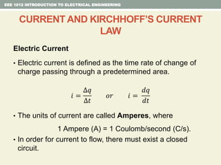 Electric Current
• Electric current is defined as the time rate of change of
charge passing through a predetermined area.
𝑖 =
∆𝑞
∆𝑡
𝑜𝑟 𝑖 =
𝑑𝑞
𝑑𝑡
• The units of current are called Amperes, where
1 Ampere (A) = 1 Coulomb/second (C/s).
• In order for current to flow, there must exist a closed
circuit.
EEE 1012 INTRODUCTION TO ELECTRICAL ENGINEERING
CURRENT AND KIRCHHOFF’S CURRENT
LAW
 